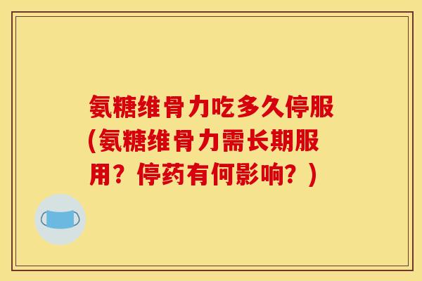 氨糖维骨力吃多久停服(氨糖维骨力需长期服用？停药有何影响？)