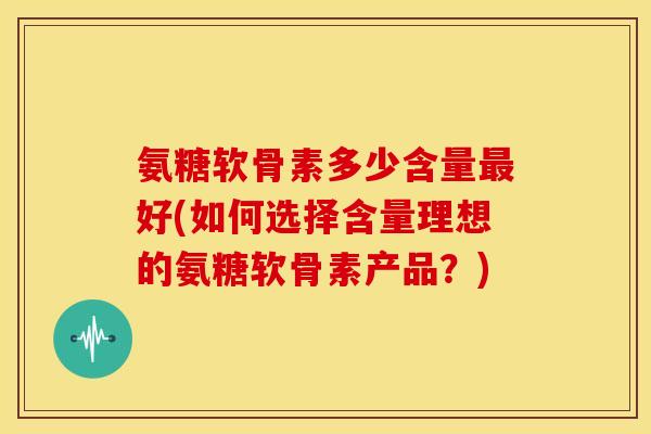 氨糖软骨素多少含量最好(如何选择含量理想的氨糖软骨素产品？)-第1张图片-关节骑士
