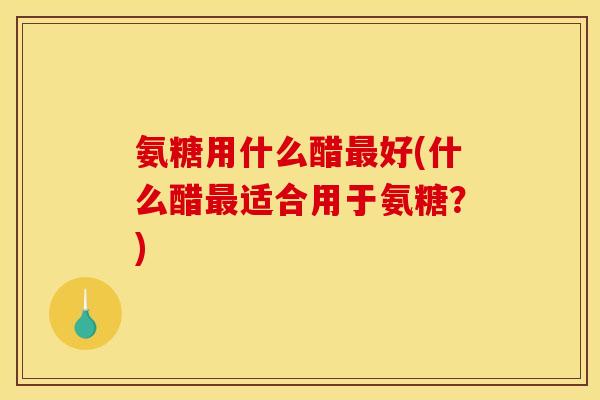 氨糖用什么醋最好(什么醋最适合用于氨糖？)