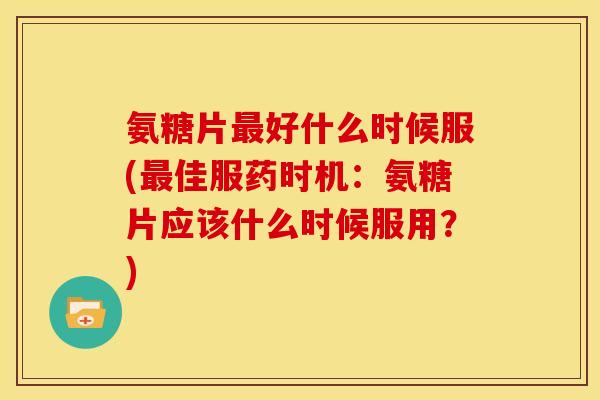 氨糖片最好什么时候服(最佳服药时机：氨糖片应该什么时候服用？)