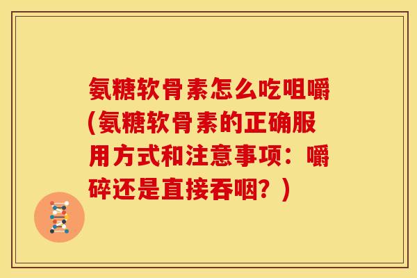 氨糖软骨素怎么吃咀嚼(氨糖软骨素的正确服用方式和注意事项：嚼碎还是直接吞咽？)