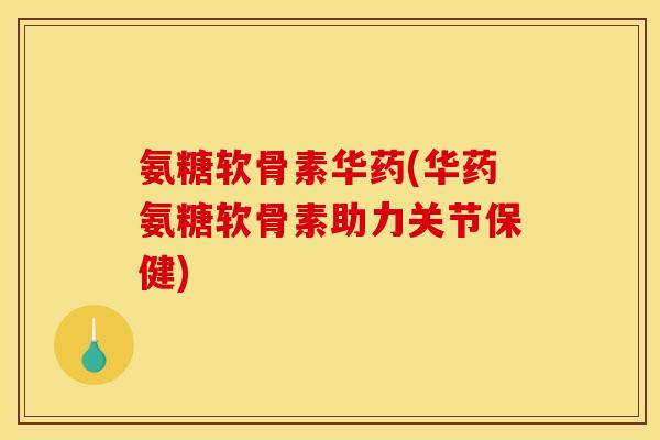氨糖软骨素华药(华药氨糖软骨素助力关节保健)