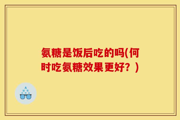 氨糖是饭后吃的吗(何时吃氨糖效果更好？)
