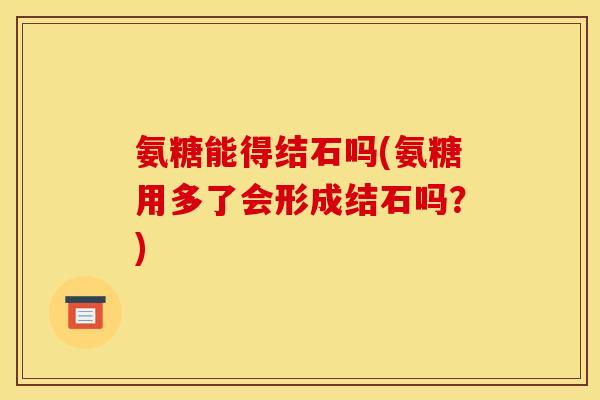 氨糖能得结石吗(氨糖用多了会形成结石吗？)