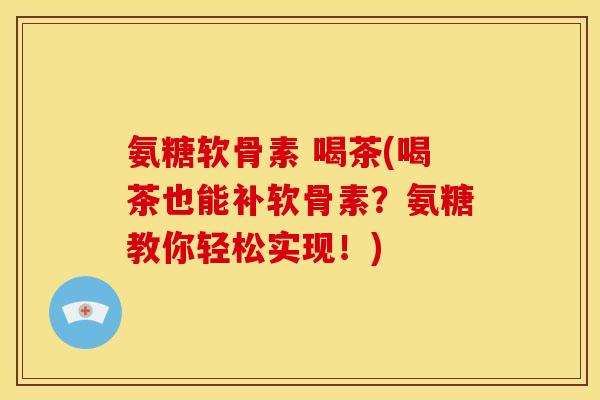 氨糖软骨素 喝茶(喝茶也能补软骨素？氨糖教你轻松实现！)
