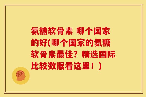 氨糖软骨素 哪个国家的好(哪个国家的氨糖软骨素最佳？精选国际比较数据看这里！)