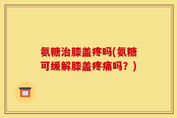 氨糖治膝盖疼吗(氨糖可缓解膝盖疼痛吗？)