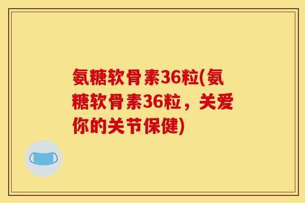 氨糖软骨素36粒(氨糖软骨素36粒，关爱你的关节保健)