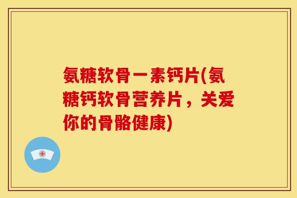 氨糖软骨一素钙片(氨糖钙软骨营养片，关爱你的骨骼健康)-第1张图片-关节骑士