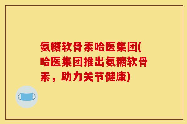 氨糖软骨素哈医集团(哈医集团推出氨糖软骨素，助力关节健康)