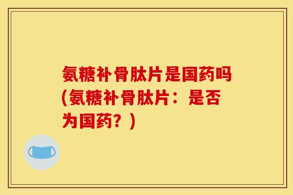 氨糖补骨肽片是国药吗(氨糖补骨肽片：是否为国药？)