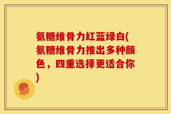 氨糖维骨力红蓝绿白(氨糖维骨力推出多种颜色，四重选择更适合你)