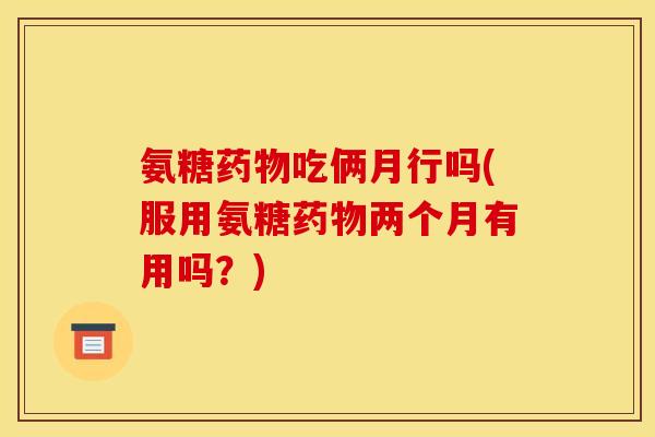 氨糖药物吃俩月行吗(服用氨糖药物两个月有用吗?)-第1张图片-关节骑士 氨糖药物吃俩月行吗(服用氨糖药物两个月有用吗?)-第1张图片-关节骑士
