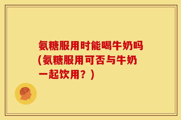 氨糖服用时能喝牛奶吗(氨糖服用可否与牛奶一起饮用？)