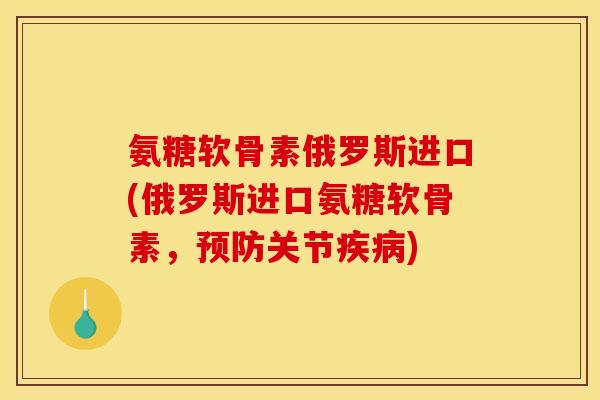 氨糖软骨素俄罗斯进口(俄罗斯进口氨糖软骨素，预防关节疾病)