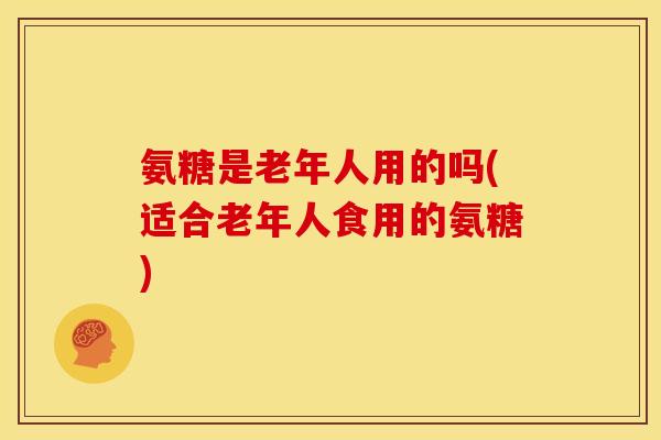 氨糖是老年人用的吗(适合老年人食用的氨糖)-第1张图片-关节骑士 氨糖是老年人用的吗(适合老年人食用的氨糖)-第1张图片-关节骑士