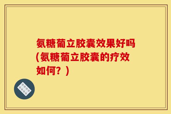 氨糖葡立胶囊效果好吗(氨糖葡立胶囊的疗效如何？)