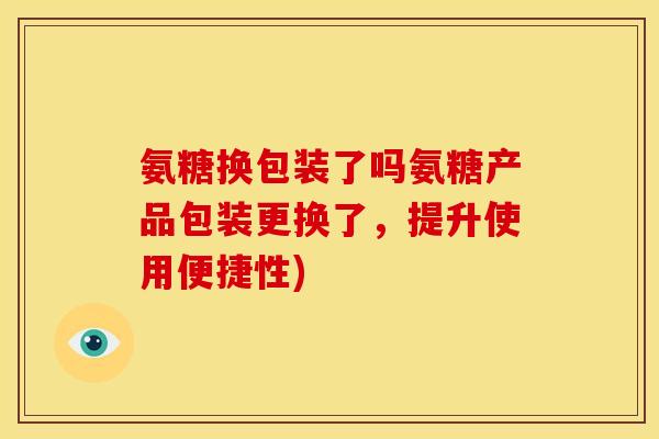 氨糖换包装了吗氨糖产品包装更换了，提升使用便捷性)