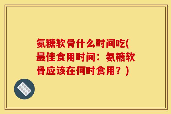 氨糖软骨什么时间吃(最佳食用时间：氨糖软骨应该在何时食用？)