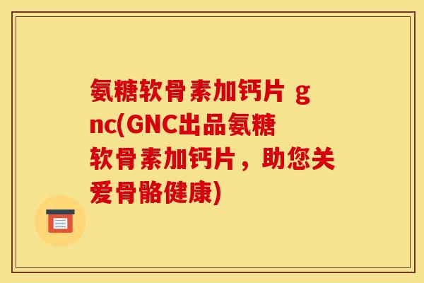 氨糖软骨素加钙片 gnc(GNC出品氨糖软骨素加钙片，助您关爱骨骼健康)
