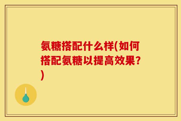 氨糖搭配什么样(如何搭配氨糖以提高效果？)