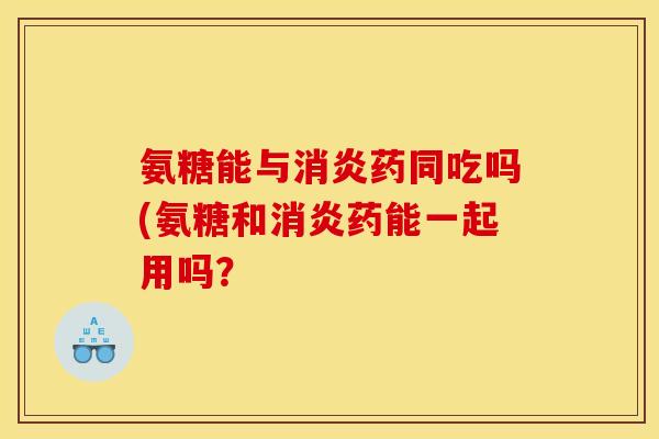 氨糖能与消炎药同吃吗(氨糖和消炎药能一起用吗？