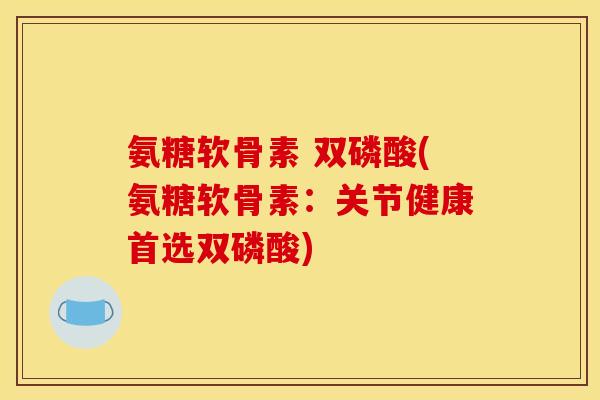 氨糖软骨素 双磷酸(氨糖软骨素：关节健康首选双磷酸)