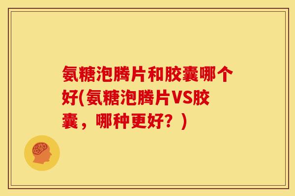氨糖泡腾片和胶囊哪个好(氨糖泡腾片VS胶囊，哪种更好？)