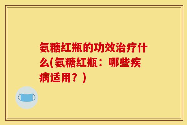 氨糖红瓶的功效治疗什么(氨糖红瓶：哪些疾病适用？)