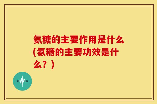 氨糖的主要作用是什么(氨糖的主要功效是什么？)