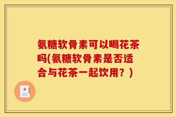 氨糖软骨素可以喝花茶吗(氨糖软骨素是否适合与花茶一起饮用？)