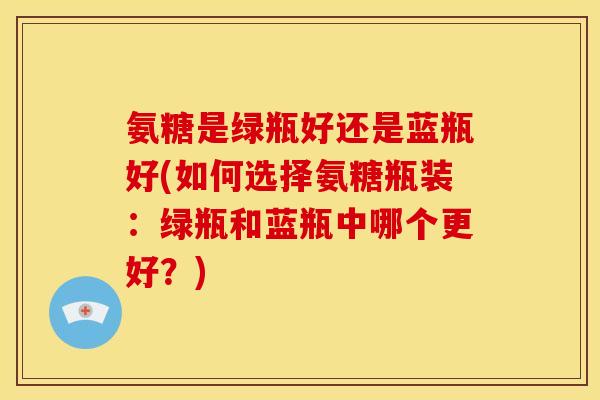 氨糖是绿瓶好还是蓝瓶好(如何选择氨糖瓶装：绿瓶和蓝瓶中哪个更好？)-第1张图片-关节骑士