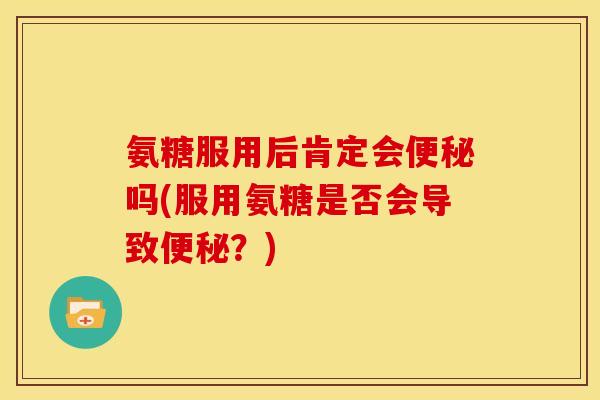 氨糖服用后肯定会便秘吗(服用氨糖是否会导致便秘？)