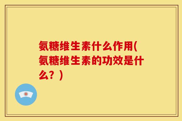 氨糖维生素什么作用(氨糖维生素的功效是什么？)