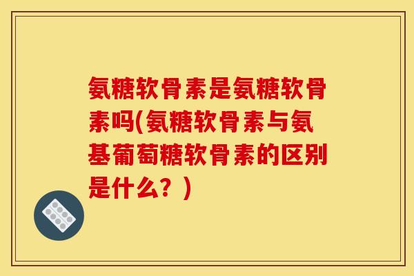 氨糖软骨素是氨糖软骨素吗(氨糖软骨素与氨基葡萄糖软骨素的区别是什么？)
