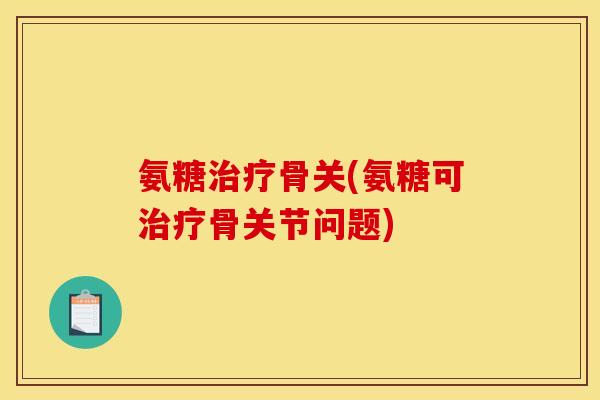 氨糖治疗骨关(氨糖可治疗骨关节问题)