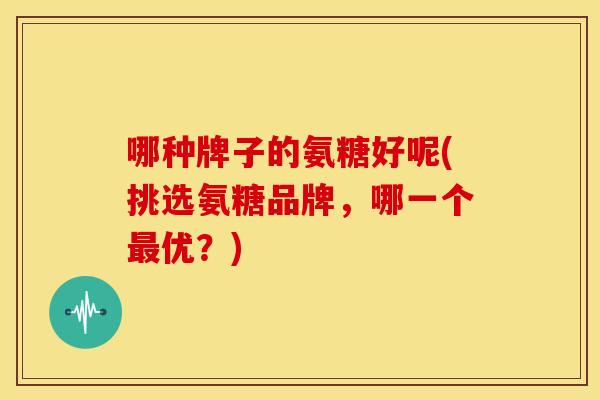 哪种牌子的氨糖好呢(挑选氨糖品牌,哪一个最优?)-第1张图片-关节骑士 哪种牌子的氨糖好呢(挑选氨糖品牌,哪一个最优?)-第1张图片-关节骑士