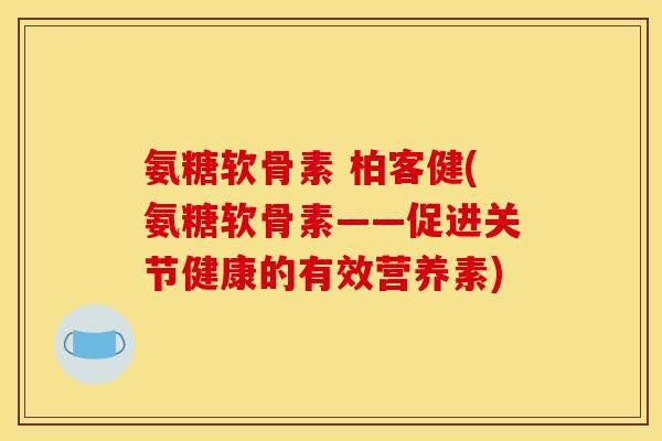 氨糖软骨素 柏客健(氨糖软骨素——促进关节健康的有效营养素)