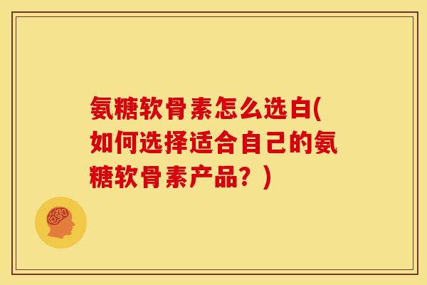 氨糖软骨素怎么选白(如何选择适合自己的氨糖软骨素产品？)