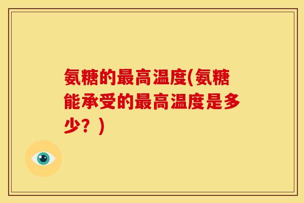 氨糖的最高温度(氨糖能承受的最高温度是多少？)
