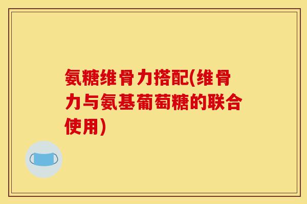 氨糖维骨力搭配(维骨力与氨基葡萄糖的联合使用)-第1张图片-关节骑士