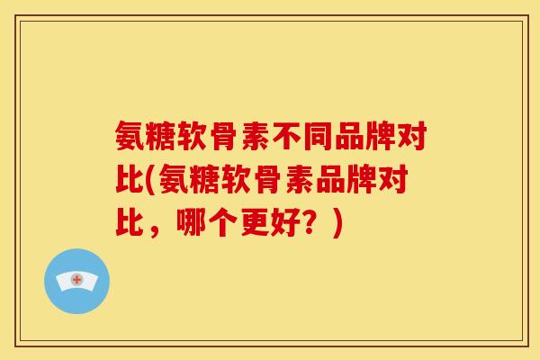 氨糖软骨素不同品牌对比(氨糖软骨素品牌对比，哪个更好？)