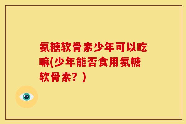 氨糖软骨素少年可以吃嘛(少年能否食用氨糖软骨素？)