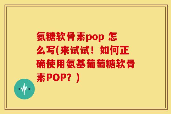 氨糖软骨素pop 怎么写(来试试！如何正确使用氨基葡萄糖软骨素POP？)