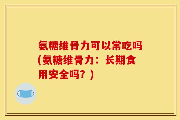 氨糖维骨力可以常吃吗(氨糖维骨力：长期食用安全吗？)