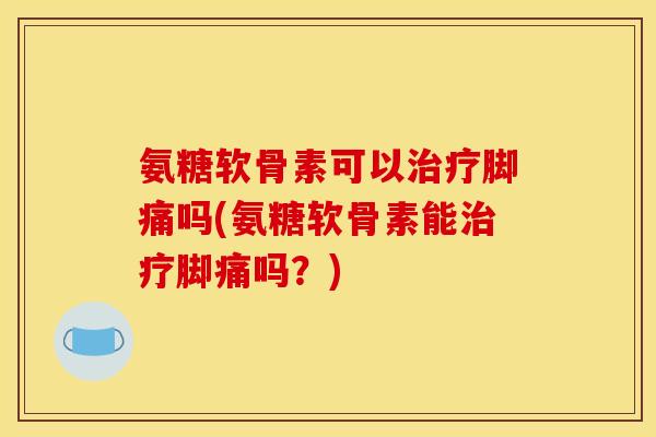 氨糖软骨素可以治疗脚痛吗(氨糖软骨素能治疗脚痛吗？)