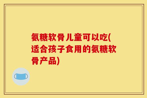 氨糖软骨儿童可以吃(适合孩子食用的氨糖软骨产品)