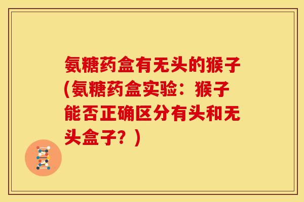 氨糖药盒有无头的猴子(氨糖药盒实验：猴子能否正确区分有头和无头盒子？)-第1张图片-关节骑士