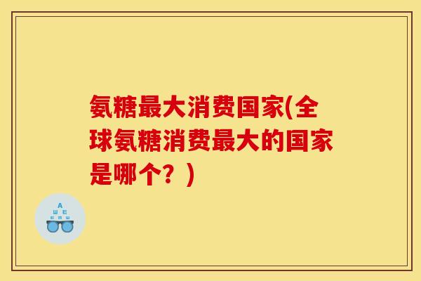 氨糖最大消费国家(全球氨糖消费最大的国家是哪个？)