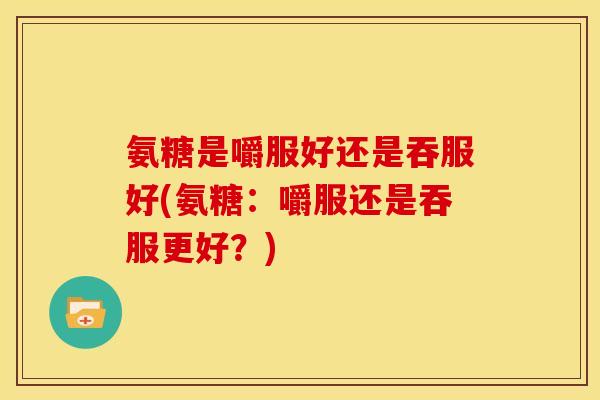 氨糖是嚼服好还是吞服好(氨糖：嚼服还是吞服更好？)